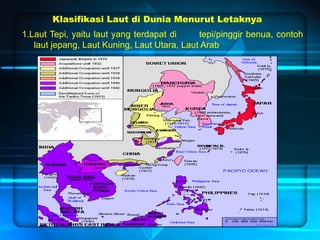 Klasifikasi Laut di Dunia Menurut Letaknya
1.Laut Tepi, yaitu laut yang terdapat di tepi/pinggir benua, contoh
laut jepang, Laut Kuning, Laut Utara, Laut Arab
 