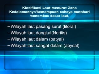 Klasifikasi Laut menurut Zona
Kedalamannya/kemampuan cahaya matahari
menembus dasar laut,
–Wilayah laut pasang surut (litoral)
–Wilayah laut dangkal(Neritis)
–Wilayah laut dalam (batyal)
–Wilayah laut sangat dalam (abysal)
 