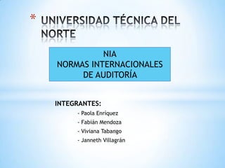 *

              NIA
    NORMAS INTERNACIONALES
         DE AUDITORÍA


    INTEGRANTES:
         - Paola Enríquez
         - Fabián Mendoza
         - Viviana Tabango
         - Janneth Villagrán
 