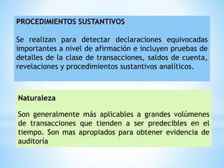 PROCEDIMIENTOS SUSTANTIVOS

Se realizan para detectar declaraciones equivocadas
importantes a nivel de afirmación e incluyen pruebas de
detalles de la clase de transacciones, saldos de cuenta,
revelaciones y procedimientos sustantivos analíticos.



Naturaleza

Son generalmente más aplicables a grandes volúmenes
de transacciones que tienden a ser predecibles en el
tiempo. Son mas apropiados para obtener evidencia de
auditoría
 