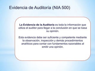 Evidencia de Auditoría (NIA 500)


     La Evidencia de la Auditoría es toda la información que
    utiliza el auditor para llegar a la conclusión en que se basa
                               su opinión.

    Esta evidencia debe ser suficiente y competente mediante
       la observación, inspección y demás procedimientos
      analíticos para contar con fundamentos razonables al
                        emitir una opinión.
 