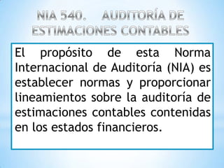 El propósito de esta Norma
Internacional de Auditoría (NIA) es
establecer normas y proporcionar
lineamientos sobre la auditoría de
estimaciones contables contenidas
en los estados financieros.
 