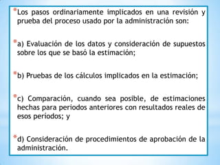 *Los pasos ordinariamente implicados en una revisión y
 prueba del proceso usado por la administración son:


*a) Evaluación de  los datos y consideración de supuestos
 sobre los que se basó la estimación;


*b) Pruebas de los cálculos implicados en la estimación;

*c) Comparación, cuando sea posible, de estimaciones
 hechas para periodos anteriores con resultados reales de
 esos períodos; y


*d) Consideración de procedimientos de aprobación de la
 administración.
 