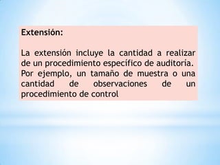 Extensión:

La extensión incluye la cantidad a realizar
de un procedimiento específico de auditoría.
Por ejemplo, un tamaño de muestra o una
cantidad    de    observaciones    de     un
procedimiento de control
 