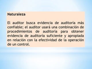 Naturaleza

El auditor busca evidencia de auditoría más
confiable; el auditor usará una combinación de
procedimientos de auditoría para obtener
evidencia de auditoría suficiente y apropiada
en relación con la efectividad de la operación
de un control.
 