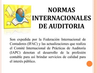 NORMAS
INTERNACIONALES
DE AUDITORIA
Son expedida por la Federación Internacional de
Contadores (IFAC) y las actualizaciones que realiza
el Comité Internacional de Prácticas de Auditoría
(IAPC) denotan el desarrollo de la profesión
contable para así brindar servicios de calidad para
el interés público.
 