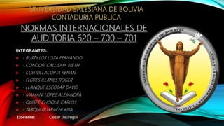 NORMAS INTERNACIONALES DE
AUDITORIA 620 – 700 – 701
INTEGRANTES:
 - BUSTILLOS LOZA FERNANDO
 - CONDORI CALLISAYA IVETH
 - CUSI VILLACORTA RENAN
 - FLORES ILLANES ROGER
 - LLANQUE ESCOBAR DAVID
 - MAMANI LOPEZ ALEJANDRA
 - QUISPE CHOQUE CARLOS
 - TARQUI GUARACHI ANA
Docente: Cesar Jauregui
 