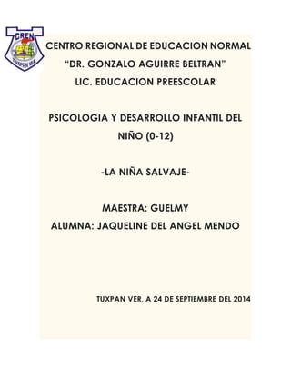 CENTRO REGIONAL DE EDUCACION NORMAL
“DR. GONZALO AGUIRRE BELTRAN”
LIC. EDUCACION PREESCOLAR
PSICOLOGIA Y DESARROLLO INFANTIL DEL
NIÑO (0-12)
-LA NIÑA SALVAJE-
MAESTRA: GUELMY
ALUMNA: JAQUELINE DEL ANGEL MENDO
TUXPAN VER, A 24 DE SEPTIEMBRE DEL 2014
 