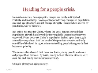 In most countries, demographic changes are easily anticipated.
Fertility and mortality, two major factors driving changes in population
size and age structure, do not change abruptly (except when altered by
pandemic, war or famine).
But this is not true for China, where the 2010 census showed that
population growth has slowed far more quickly than most observers
expected. From 2001-10, China’s population inched up at just 0.57%
annually—only about half the level of the previous decade, and only
one-fifth of the level in 1970, when controlling population growth first
became a priority.
The census also showed that there are fewer young people and more
old people than forecast. By 2010, nearly 14% of Chinese citizens were
over 60, and nearly one in 10 were over 65.
China is already an aging society.
Heading for a people crisis.
11/12/13 1MG FSI
 