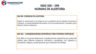 NIA 500- EVIDENCIA DE AUDITORIA.
Explica lo relacionado a la evidencia en la auditoria de los Estados Financieros
y destaca la responsabilidad del auditor en los procedimientos, utilizados para
obtener dichas evidencias.
NIAS 500 – 599
NORMAS DE AUDITORIA
NIA 501 - CONSIDERACIONES ESPECIFICAS PARA PARTIDAS ESPECIALES.
Esta NIA se ocupa de determinar consideraciones especificas por parte del
auditor para obtener evidencia suficiente y apropiada, con respecto a
inventarios, litigios y reclamaciones que involucren la entidad.
 