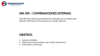NIA 505 – CONFIRMACIONES EXTERNAS.
Esta NIA trata sobre los procedimientos utilizados por el auditor para
obtener información de la empresa por fuentes externas.
OBJETIVO:
1. fuentes confiables.
2. Información documentada o por medios electrónicos.
3. información confirmada.
 