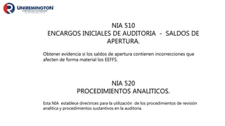 NIA 510
ENCARGOS INICIALES DE AUDITORIA - SALDOS DE
APERTURA.
Obtener evidencia si los saldos de apertura contienen incorrecciones que
afecten de forma material los EEFFS.
NIA 520
PROCEDIMIENTOS ANALITICOS.
Esta NIA establece directrices para la utilización de los procedimientos de revisión
analítica y procedimientos sustantivos en la auditoria.
 