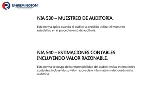 NIA 530 – MUESTREO DE AUDITORIA.
Esta norma aplica cuando el auditor a decidido utilizar el muestreo
estadistico en el procedimiento de auditoria.
NIA 540 – ESTIMACIONES CONTABLES
INCLUYENDO VALOR RAZONABLE.
Esta norma se ocupa de la responsabilidad del auditor en las estimaciones
contables, incluyendo su valor razonable e información relacionada en la
auditoria.
 