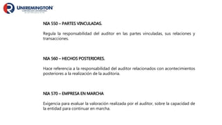 NIA 550 – PARTES VINCULADAS.
Regula la responsabilidad del auditor en las partes vinculadas, sus relaciones y
transacciones.
NIA 560 – HECHOS POSTERIORES.
Hace referencia a la responsabilidad del auditor relacionados con acontecimientos
posteriores a la realización de la auditoria.
NIA 570 – EMPRESA EN MARCHA
Exigencia para evaluar la valoración realizada por el auditor, sobre la capacidad de
la entidad para continuar en marcha.
 