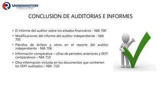 CONCLUSION DE AUDITORIAS E INFORMES
• El informe del auditor sobre los estados financieros - NIA 700
• Modificaciones del informe del auditor independiente - NIA
705
• Párrafos de énfasis y otros en el reporte del auditor
independiente - NIA 706
• Información comparativa – cifras de periodos anteriores y EEFF
comparativos – NIA 710
• Otra información incluida en los documentos que contienen
los EEFF auditados – NIA -720
 