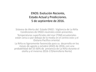 ENOS: Evolución Reciente,
Estado Actual y Predicciones.
5 de septiembre de 2016.
Sistema de Alerta del Estado ENSO : Vigilancia de La Niña
Condiciones de ENSO-neutrales están presentes.
Temperaturas superficiales del mar (TSM) ecuatoriales
están cerca o por debajo de la media en el centro-este y el
Océano Pacífico oriental.
La Niña es ligeramente favorecida para su desarrollo en los
meses de agosto a octubre (ASO) de 2016, con una
probabilidad del 55-60% de presencia de La Niña durante el
otoño y el invierno 2016-17(Hemisferio Norte)
 