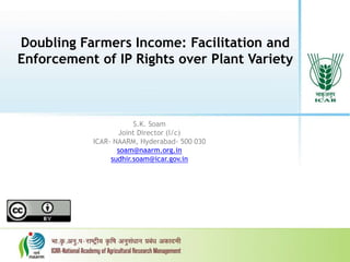 Doubling Farmers Income: Facilitation and
Enforcement of IP Rights over Plant Variety
S.K. Soam
Joint Director (I/c)
ICAR- NAARM, Hyderabad- 500 030
soam@naarm.org.in
sudhir.soam@icar.gov.in
 