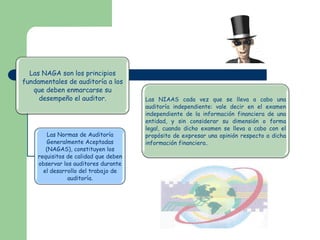 Las NAGA son los principios
fundamentales de auditoría a los
   que deben enmarcarse su
     desempeño el auditor.            Las NIAAS cada vez que se lleva a cabo una
                                      auditoría independiente: vale decir en el examen
                                      independiente de la información financiera de una
                                      entidad, y sin considerar su dimensión o forma
                                      legal, cuando dicho examen se lleva a cabo con el
        Las Normas de Auditoría       propósito de expresar una opinión respecto a dicha
       Generalmente Aceptadas         información financiera.
       (NAGAS), constituyen los
    requisitos de calidad que deben
    observar los auditores durante
      el desarrollo del trabajo de
               auditoría.
 