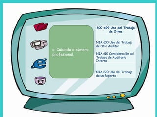 600-699 Uso del Trabajo
                             de Otros


                      NIA 600 Uso del Trabajo
                      de Otro Auditor
c. Cuidado o esmero
profesional.          NIA 610 Consideración del
                      Trabajo de Auditoría
                      Interna


                      NIA 620 Uso del Trabajo
                      de un Experto
 