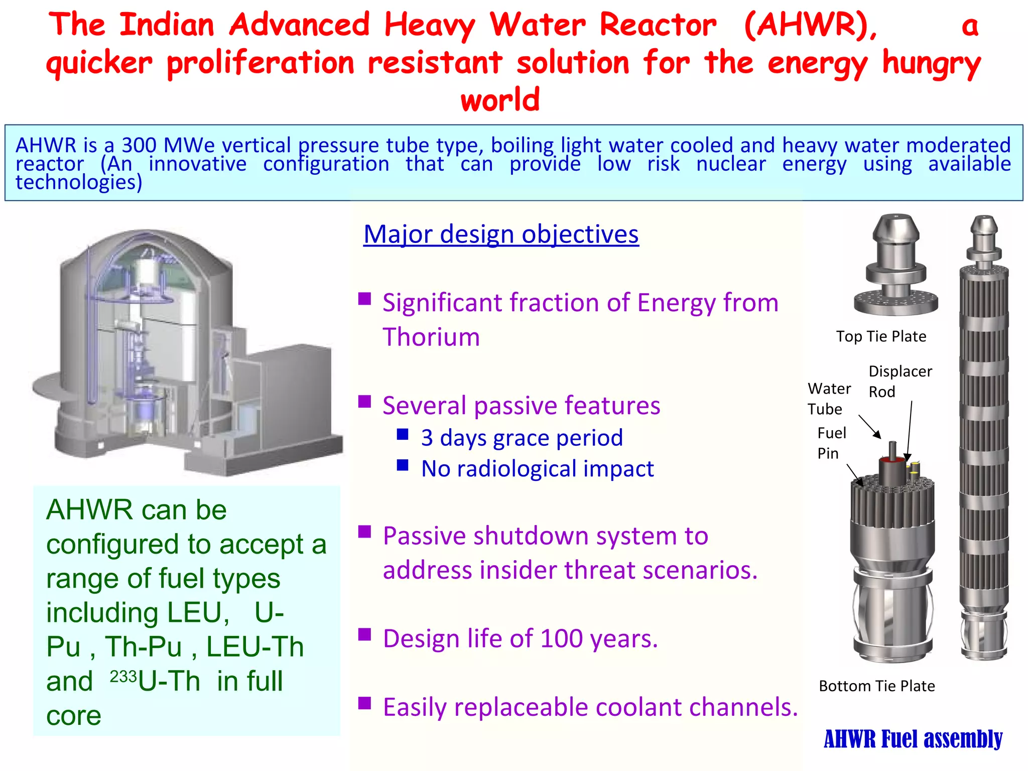The Indian Advanced Heavy Water Reactor (AHWR),              a
   quicker proliferation resistant solution for the energy hungry
                               world
AHWR is a 300 MWe vertical pressure tube type, boiling light water cooled and heavy water moderated
reactor (An innovative configuration that can provide low risk nuclear energy using available
technologies)

                                  Major design objectives

                                    Significant fraction of Energy from
                                     Thorium                                     Top Tie Plate

                                                                                    Displacer
                                                                              Water Rod
                                    Several passive features                 Tube
                                         3 days grace period                  Fuel
                                                                               Pin
                                         No radiological impact
   AHWR can be
   configured to accept a           Passive shutdown system to
   range of fuel types               address insider threat scenarios.
   including LEU, U-
   Pu , Th-Pu , LEU-Th              Design life of 100 years.
   and 233U-Th in full                                                         Bottom Tie Plate
   core                             Easily replaceable coolant channels.
                                                                                AHWR Fuel assembly
 
