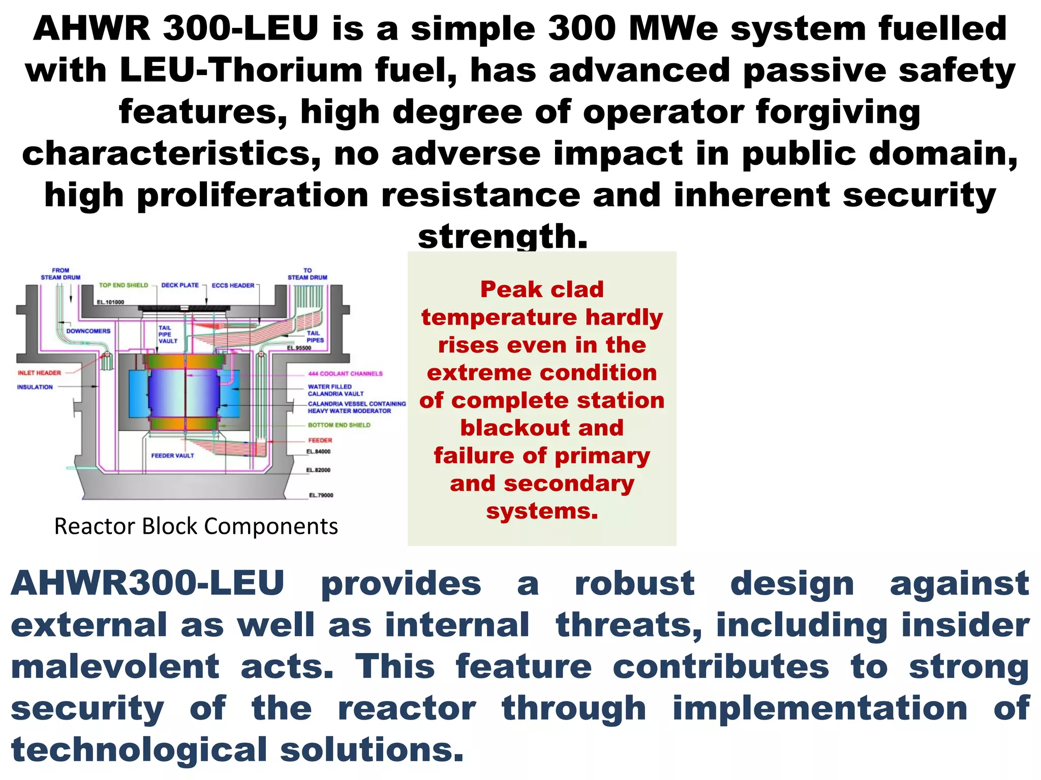 AHWR 300-LEU is a simple 300 MWe system fuelled
with LEU-Thorium fuel, has advanced passive safety
     features, high degree of operator forgiving
characteristics, no adverse impact in public domain,
 high proliferation resistance and inherent security
                      strength.
                                   Peak clad
                             temperature hardly
                               rises even in the
                              extreme condition
                             of complete station
                                 blackout and
                              failure of primary
                                and secondary
                                   systems.
  Reactor Block Components

AHWR300-LEU provides a robust design against
external as well as internal threats, including insider
malevolent acts. This feature contributes to strong
security of the reactor through implementation of
technological solutions.
 