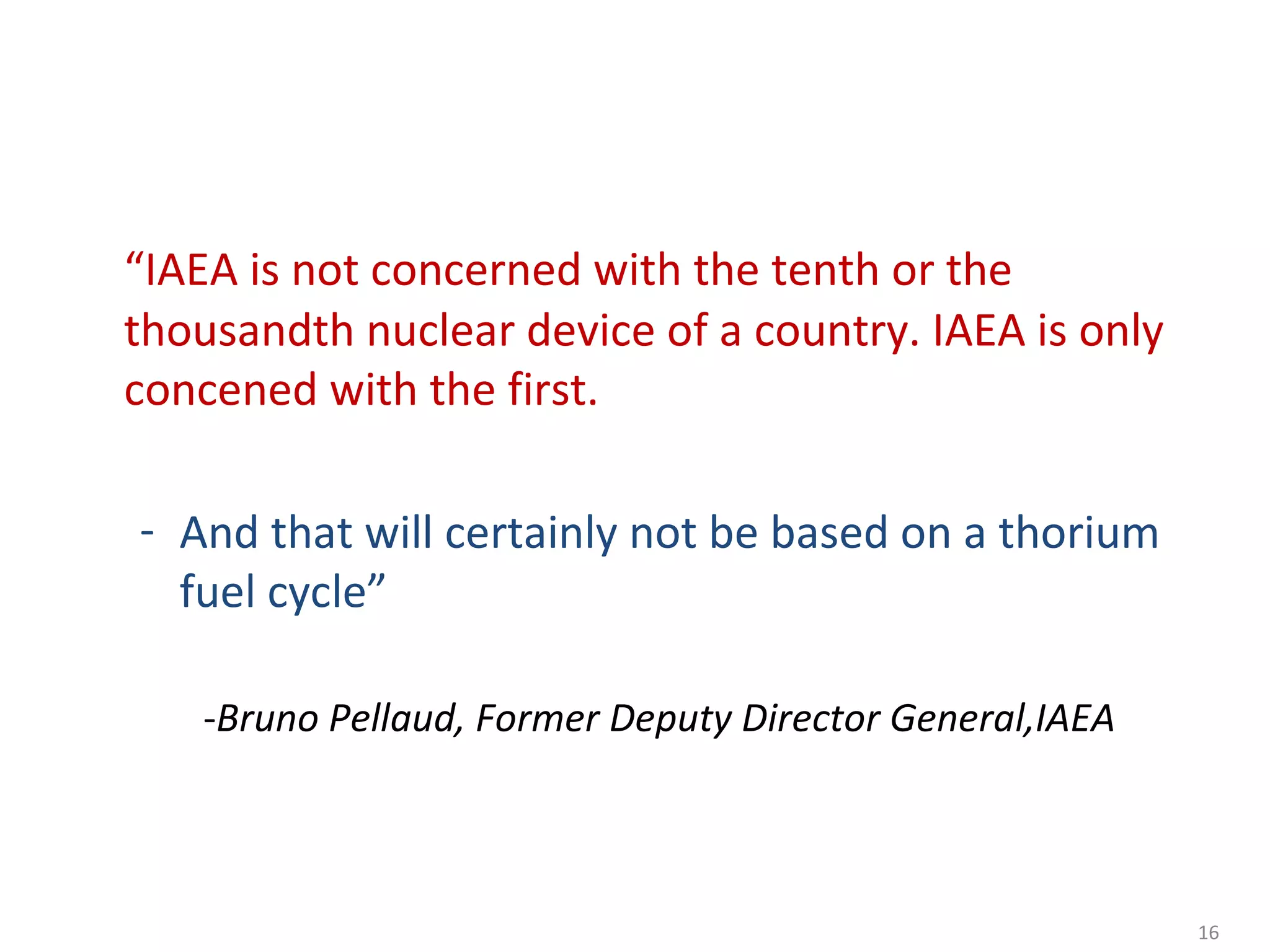“IAEA is not concerned with the tenth or the
thousandth nuclear device of a country. IAEA is only
concened with the first.

- And that will certainly not be based on a thorium
  fuel cycle”
   - ---------Bruno
   -Bruno Pellaud, Former Deputy Director General,IAEA



                                                         16
 