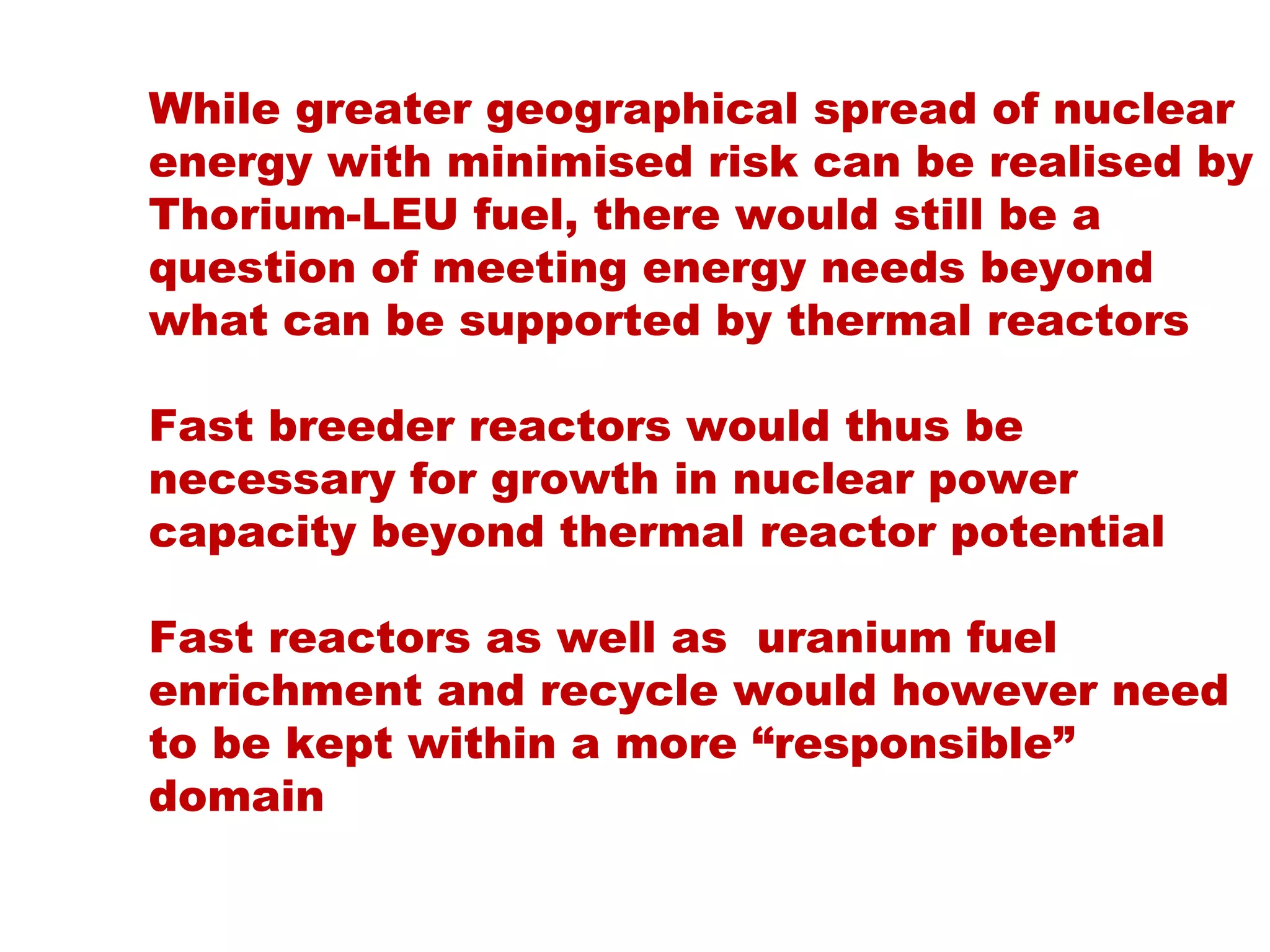 While greater geographical spread of nuclear
energy with minimised risk can be realised by
Thorium-LEU fuel, there would still be a
question of meeting energy needs beyond
what can be supported by thermal reactors

Fast breeder reactors would thus be
necessary for growth in nuclear power
capacity beyond thermal reactor potential

Fast reactors as well as uranium fuel
enrichment and recycle would however need
to be kept within a more “responsible”
domain
 
