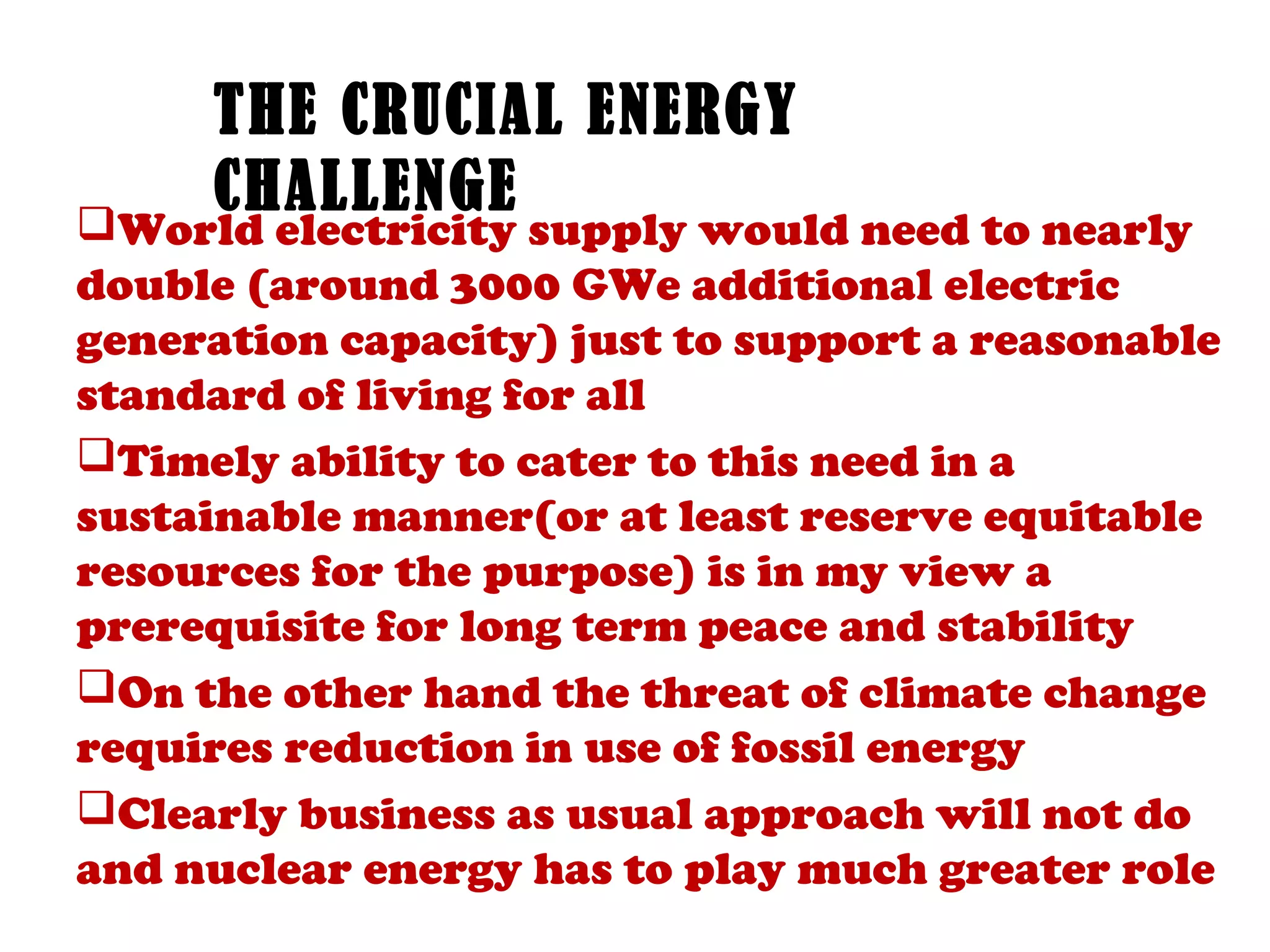 THE CRUCIAL ENERGY
     CHALLENGE
World electricity supply would need to nearly
double (around 3000 GWe additional electric
generation capacity) just to support a reasonable
standard of living for all
Timely ability to cater to this need in a
sustainable manner(or at least reserve equitable
resources for the purpose) is in my view a
prerequisite for long term peace and stability
On the other hand the threat of climate change
requires reduction in use of fossil energy
Clearly business as usual approach will not do
and nuclear energy has to play much greater role
 