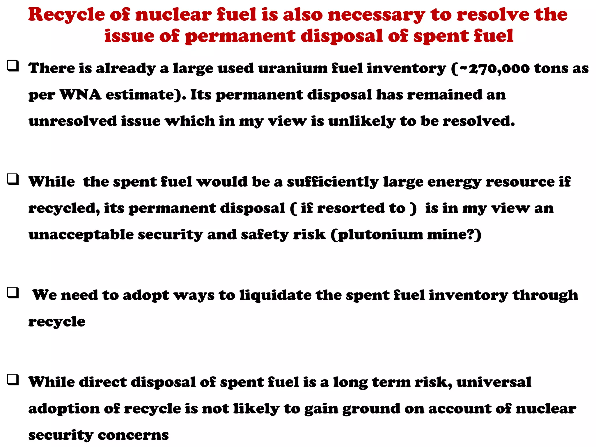 Recycle of nuclear fuel is also necessary to resolve the
         issue of permanent disposal of spent fuel
 There is already a large used uranium fuel inventory (~270,000 tons as
  per WNA estimate). Its permanent disposal has remained an
  unresolved issue which in my view is unlikely to be resolved.


 While the spent fuel would be a sufficiently large energy resource if
  recycled, its permanent disposal ( if resorted to ) is in my view an
  unacceptable security and safety risk (plutonium mine?)


 We need to adopt ways to liquidate the spent fuel inventory through
  recycle


 While direct disposal of spent fuel is a long term risk, universal
  adoption of recycle is not likely to gain ground on account of nuclear
  security concerns
 