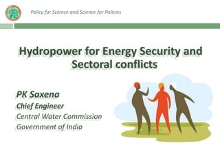 Hydropower for Energy Security and
Sectoral conflicts
PK Saxena
Chief Engineer
Central Water Commission
Government of India
Policy for Science and Science for Policies
 