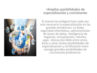 •Amplias posibilidades de
especialización y crecimiento
El avance tecnológico hace cada vez
más necesaria la especialización en las
grandes tendencias: La Nube,
seguridad informática, administración
de bases de datos, inteligencia de
negocios, virtualización, móviles,
apps interacción Web entre otros.
Estas y otras tantas posibilidades de
especialización y certificación traen
consigo grandes posibilidades de
crecimiento profesional.
 