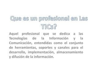 Aquel profesional que se dedica a las
Tecnologías de la Información y la
Comunicación, entendidas como el conjunto
de herramientas, soportes y canales para el
desarrollo, implementación, almacenamiento
y difusión de la información.
 