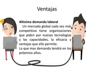 Ventajas
Altisima demanda laboral
Un mercado global cada vez más
competitivo tiene organizaciones
que piden por nuevas tecnologías
y las capacidades, la eficacia y
ventajas que ello permite.
La que mas demanda tendrá en los
próximos años.
 