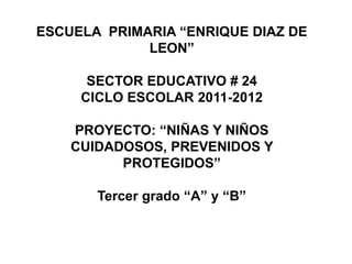 ESCUELA PRIMARIA “ENRIQUE DIAZ DE
             LEON”

      SECTOR EDUCATIVO # 24
     CICLO ESCOLAR 2011-2012

    PROYECTO: “NIÑAS Y NIÑOS
    CUIDADOSOS, PREVENIDOS Y
          PROTEGIDOS”

       Tercer grado “A” y “B”
 