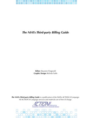 The NIATx Third-party Billing Guide




                            Editor: Maureen Fitzgerald
                           Graphic Design: Belinda Tuttle




The NIATx Third-party Billing Guide is a publication of the NIATx ACTION II Campaign.
        All ACTION II Campaign services and materials are of free of charge.
 