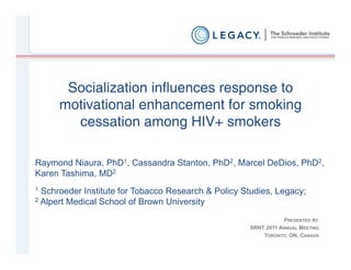 Socialization influences response to
      motivational enhancement for smoking
        cessation among HIV+ smokers

Raymond Niaura, PhD1, Cassandra Stanton, PhD2, Marcel DeDios, PhD2,
Karen Tashima, MD2
1 Schroeder Institute for Tobacco Research & Policy Studies, Legacy;
2 Alpert Medical School of Brown University


                                                                PRESENTED AT:
                                                     SRNT 2011 ANNUAL MEETING
                                                         TORONTO, ON, CANADA
 