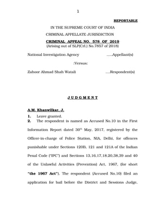 1
REPORTABLE
IN THE SUPREME COURT OF INDIA
CRIMINAL APPELLATE JURISDICTION
CRIMINAL  APPEAL NO.  578  OF  2019
(Arising out of SLP(Crl.) No.7857 of 2018)
National Investigation Agency      …..Appellant(s)
 
:Versus:
Zahoor Ahmad Shah Watali     ....Respondent(s)
J U D G M E N T
A.M. K
   hanwilkar
   , J.
1. Leave granted.
2. The respondent is named as Accused No.10 in the First
Information Report dated 30th
  May, 2017, registered by the
Officer­in­charge   of   Police   Station,   NIA,   Delhi,   for   offences
punishable under Sections 120B, 121 and 121A of the Indian
Penal Code (“IPC”) and Sections 13,16,17,18,20,38,39 and 40
of the Unlawful Activities (Prevention)  Act, 1967, (for  short
“the 1967 Act”). The respondent (Accused No.10) filed an
application for bail before the District and Sessions Judge,
Digitally signed by
NEETU KHAJURIA
Date: 2019.04.02
15:27:21 IST
Reason:
Signature Not Verified
 