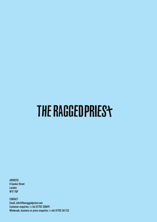 ADDRESS
8 Ganton Street
London
W1F 7QP
CONTACT
Email: info@theraggedpriest.com
Customer enquiries: (+44) 01702 330695
Wholesale, business or press enquiries: (+44) 01702 341122
 