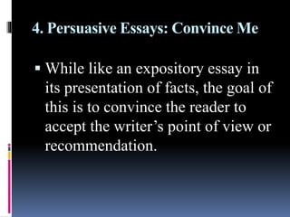 4. Persuasive Essays: Convince Me
 While like an expository essay in
its presentation of facts, the goal of
this is to convince the reader to
accept the writer’s point of view or
recommendation.
 