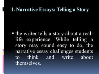 1. Narrative Essays: Telling a Story
 the writer tells a story about a real-
life experience. While telling a
story may sound easy to do, the
narrative essay challenges students
to think and write about
themselves.
 