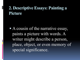 2. Descriptive Essays: Painting a
Picture
 A cousin of the narrative essay,
paints a picture with words. A
writer might describe a person,
place, object, or even memory of
special significance.
 