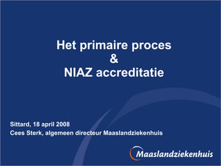 Het primaire proces & NIAZ accreditatie Sittard, 18 april 2008 Cees Sterk, algemeen directeur Maaslandziekenhuis 