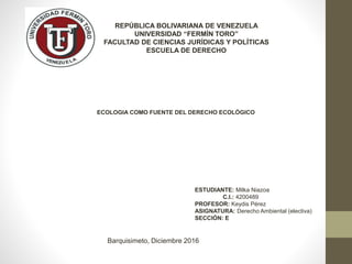 REPÚBLICA BOLIVARIANA DE VENEZUELA
UNIVERSIDAD “FERMÍN TORO”
FACULTAD DE CIENCIAS JURÍDICAS Y POLÍTICAS
ESCUELA DE DERECHO
ESTUDIANTE: Milka Niazoa
C.I.: 4200489
PROFESOR: Keydis Pérez
ASIGNATURA: Derecho Ambiental (electiva)
SECCIÓN: E
Barquisimeto, Diciembre 2016
ECOLOGIA COMO FUENTE DEL DERECHO ECOLÓGICO
 