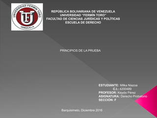 REPÚBLICA BOLIVARIANA DE VENEZUELA
UNIVERSIDAD “FERMÍN TORO”
FACULTAD DE CIENCIAS JURÍDICAS Y POLÍTICAS
ESCUELA DE DERECHO
ESTUDIANTE: Milka Niazoa
C.I.: 4200489
PROFESOR: Keydis Pérez
ASIGNATURA: Derecho Probatorio
SECCIÓN: F
Barquisimeto, Diciembre 2016
PRINCIPIOS DE LA PRUEBA
 
