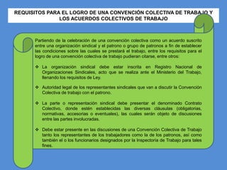 REQUISITOS PARA EL LOGRO DE UNA CONVENCIÓN COLECTIVA DE TRABAJO Y
LOS ACUERDOS COLECTIVOS DE TRABAJO
Partiendo de la celebración de una convención colectiva como un acuerdo suscrito
entre una organización sindical y el patrono o grupo de patronos a fin de establecer
las condiciones sobre las cuales se prestará el trabajo, entre los requisitos para el
logro de una convención colectiva de trabajo pudieran citarse, entre otros:
 La organización sindical debe estar inscrita en Registro Nacional de
Organizaciones Sindicales, acto que se realiza ante el Ministerio del Trabajo,
llenando los requisitos de Ley.
 Autoridad legal de los representantes sindicales que van a discutir la Convención
Colectiva de trabajo con el patrono.
 La parte o representación sindical debe presentar el denominado Contrato
Colectivo, donde estén establecidas las diversas cláusulas (obligatorias,
normativas, accesorias o eventuales), las cuales serán objeto de discusiones
entre las partes involucradas.
 Debe estar presente en las discusiones de una Convención Colectiva de Trabajo
tanto los representantes de los trabajadores como la de los patronos, así como
también el o los funcionarios designados por la Inspectoría de Trabajo para tales
fines.
 