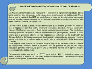 IMPORTANCIA DE LAS NEGOCIACIONES COLECTIVAS DE TRABAJO
Las Negociaciones Colectivas de Trabajo (NCT) han venido a representar el producto de una
lucha paciente, pero sin pausa, en la búsqueda de mejoras para los trabajadores. Puede
decirse que a través de las NCT se puede lograr, a pesar de las diferencias que puedan
emerger entre los representantes de los sindicatos y los patronos, acuerdos relacionados a las
condiciones laborales de los trabajadores.
En este sentido puede aludirse a García Morales (s/f) quien expone que entre los fines que
tiene la negociación colectiva están: -Iniciar una contratación colectiva. –Revisar un convenio
vigente. –Modificar un convenio. – Exigir ciertas prestaciones económicas. –Fijar condiciones
de trabajo y empleo. –Regular la relación entre empleadores y trabajadores. Precisa la citada
autora que el primordial objetivo de las negociaciones colectivas es la celebración del
Contrato Colectivo de Trabajo, documento donde quedan establecidos los acuerdos y mejoras
que se obtuvieron en el diálogo social, es según ella, la materialización de la Negociación
Colectiva.
Estas negociaciones, además de fortalecer y buscar mejoras en las condiciones laborales de
los trabajadores, permiten arribar a acuerdos con los patronos en pro de una mayor
producción para las empresas, lo que de una u otra forma incidiría en el logro de mejores
beneficios para los trabajadores.
Es importante señalar que según la LOTTT, en su artículo 431: “… todos los trabajadores
tienen derecho a la negociación colectiva y a celebrar convenciones colectivas de trabajo sin
más requisitos que los que establezca la Ley…”.
 