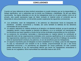 CONCLUSIONES
Cuando se hace referencia al área sindical venezolana no puede obviarse que se ha desarrollado un
trabajo significativo, aún a sabiendas que ha tenido sus fortalezas y debilidades. De allí que deban
reconocerse los logros obtenidos en pro de los trabajadores tanto en el sector público como en el
privado, esto puede expresarse luego de haber revisado el material sobre el contenido que se
desarrolla en esta presentación, en tal sentido pueden explanarse las siguientes conclusiones:
 Los sindicatos, sean de trabajadores o de patronos se direccionan hacia la búsqueda de
beneficios sociales, económicos y morales, así como también la defensa de los derechos
individuales de sus asociados.
 Un aspecto relevante en materia sindical es el derecho a la libertad sindical, ya que le permite al
trabajador decidir y hacer respetar su decisión de afiliarse o no a un sindicato, sin menoscabo de
los beneficios que sean logrados a través de las luchas sindicales emprendidas por los sindicatos.
 La existencia de normativas nacionales e internacionales en materia laboral, ha contribuido al
desarrollo tanto de las organizaciones sindicales como avances significativos en lo concerniente a
las negociaciones colectivas como instrumento o herramienta que permite el hallazgo de acuerdos
entre la representación sindical y los patronos, en pro de beneficios para los trabajadores.
 Un aspecto importante para el trabajador es tener estabilidad en su trabajo, pues de este depende
no sólo su manutención sino también la de su familia, proporcionándole de una u otra forma
estabilidad emocional, y no permitiendo ser despedido sin causa justificada. En este contexto
puede mencionarse la Ley de Inamovilidad laboral que tienen los trabajadores venezolanos a
través de vía Legislativa, dicha inamovilidad fue extendida hasta el año 2018.
 
