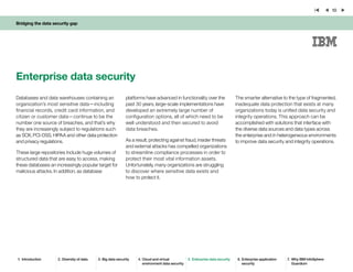 Bridging the data security gap
10
Databases and data warehouses containing an
organization’s most sensitive data—including
financial records, credit card information, and
citizen or customer data—continue to be the
number one source of breaches, and that’s why
they are increasingly subject to regulations such
as SOX, PCI-DSS, HIPAA and other data protection
and privacy regulations.
These large repositories include huge volumes of
structured data that are easy to access, making
these databases an increasingly popular target for
malicious attacks. In addition, as database
platforms have advanced in functionality over the
past 30 years, large-scale implementations have
developed an extremely large number of
configuration options, all of which need to be
well understood and then secured to avoid
data breaches.
As a result, protecting against fraud, insider threats
and external attacks has compelled organizations
to streamline compliance processes in order to
protect their most vital information assets.
Unfortunately, many organizations are struggling
to discover where sensitive data exists and
how to protect it.
Enterprise data security
The smarter alternative to the type of fragmented,
inadequate data protection that exists at many
organizations today is unified data security and
integrity operations. This approach can be
accomplished with solutions that interface with
the diverse data sources and data types across
the enterprise and in heterogeneous environments
to improve data security and integrity operations.
1.	 Introduction 2.	Diversity of data 3.	Big data security 4.	Cloud and virtual
environment data security
5.	Enterprise data security 6.	Enterprise application
security
7.	 Why IBM InfoSphere
Guardium
 