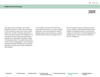 Bridging the data security gap
13
Your data security strategy must include
application security to monitor, track and report
on the activities of users who access critical
tables with multitier enterprise applications
rather than direct access to the database. This
is required because enterprise applications
typically use an optimization mechanism called
“connection pooling.” In a pooled environment,
all user traffic is aggregated in a few database
connections that are identified only by a generic
application account name, thereby masking the
user identities.
For compliance requirements and fraud
preventative measures, you need to identify
application users associated with specific
database queries and transactions, as well as
identify direct access by privileged users.
1.	 Introduction 2.	Diversity of data 3.	Big data security 4.	Cloud and virtual
environment data security
5.	Enterprise data security 6.	Enterprise application
security
7.	 Why IBM InfoSphere
Guardium
Also, for business decision making, you need
to gain a deeper understanding of data activity
insights by integrating activity monitoring with
IT Security Information and Event Management
(SIEM) tools for more accurate and effective
security intelligence.
 