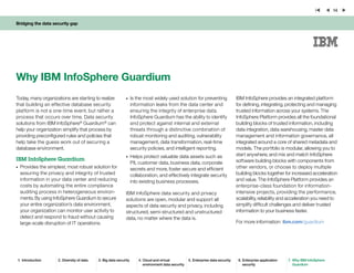 Bridging the data security gap
14
Why IBM InfoSphere Guardium
Today, many organizations are starting to realize
that building an effective database security
platform is not a one-time event, but rather a
process that occurs over time. Data security
solutions from IBM InfoSphere®
Guardium®
can
help your organization simplify that process by
providing preconfigured rules and policies that
help take the guess work out of securing a
database environment.
IBM InfoSphere Guardium
•	 Provides the simplest, most robust solution for
assuring the privacy and integrity of trusted
information in your data center and reducing
costs by automating the entire compliance
auditing process in heterogeneous environ-
ments. By using InfoSphere Guardium to secure
your entire organization’s data environment,
your organization can monitor user activity to
detect and respond to fraud without causing
large-scale disruption of IT operations.
•	 Is the most widely used solution for preventing
information leaks from the data center and
ensuring the integrity of enterprise data.
InfoSphere Guardium has the ability to identify
and protect against internal and external
threats through a distinctive combination of
robust monitoring and auditing, vulnerability
management, data transformation, real-time
security policies, and intelligent reporting.
•	 Helps protect valuable data assets such as
PII, customer data, business data, corporate
secrets and more, foster secure and efficient
collaboration, and effectively integrate security
into existing business processes.
IBM InfoSphere data security and privacy
solutions are open, modular and support all
aspects of data security and privacy, including
structured, semi-structured and unstructured
data, no matter where the data is.
IBM InfoSphere provides an integrated platform
for defining, integrating, protecting and managing
trusted information across your systems. The
InfoSphere Platform provides all the foundational
building blocks of trusted information, including
data integration, data warehousing, master data
management and information governance, all
integrated around a core of shared metadata and
models. The portfolio is modular, allowing you to
start anywhere, and mix and match InfoSphere
software building blocks with components from
other vendors, or choose to deploy multiple
building blocks together for increased acceleration
and value. The InfoSphere Platform provides an
enterprise-class foundation for information-
intensive projects, providing the performance,
scalability, reliability and acceleration you need to
simplify difficult challenges and deliver trusted
information to your business faster.
For more information: ibm.com/guardium
1.	 Introduction 2.	Diversity of data 3.	Big data security 4.	Cloud and virtual
environment data security
5.	Enterprise data security 6.	Enterprise application
security
7.	 Why IBM InfoSphere
Guardium
 